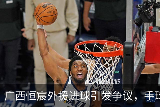 广西恒宸外援进球引发争议，手球疑云笼罩比赛