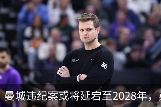 曼城违纪案或将延宕至2028年，英超面临高额罚款与扣分风险