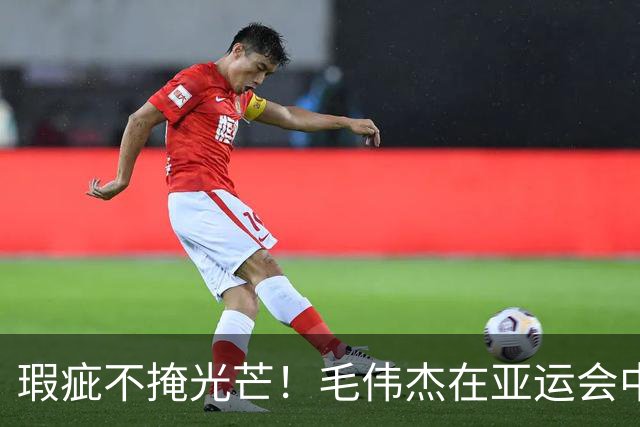 瑕疵不掩光芒！毛伟杰在亚运会中的表现值得认可
